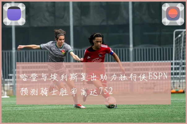 哈登与埃利斯复出助力独行侠ESPN预测骑士胜率高达752