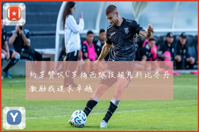 约罗赞叹C罗梅西球技超凡科比乔丹激励我追求卓越