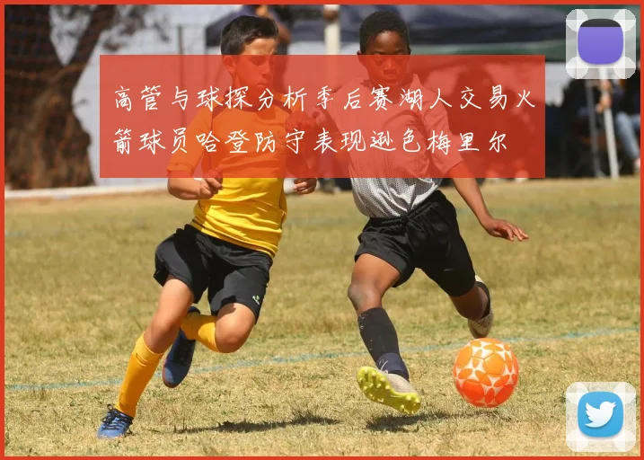 高管与球探分析季后赛湖人交易火箭球员哈登防守表现逊色梅里尔