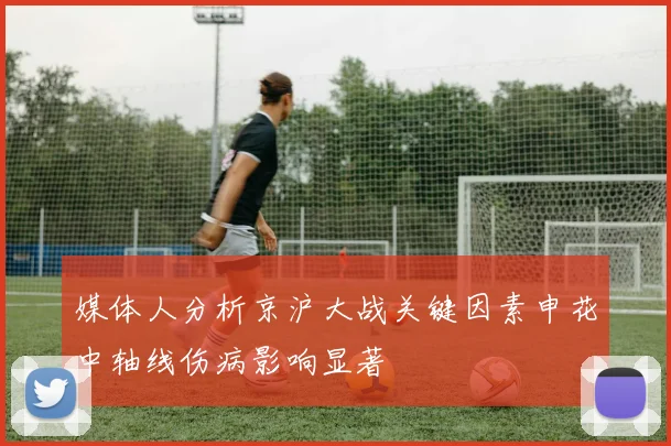 媒体人分析京沪大战关键因素申花中轴线伤病影响显著