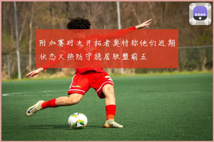 附加赛对决开拓者奥特称他们近期状态火热防守稳居联盟前五