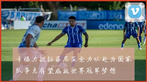 卡福力挺拉菲尼亚全力以赴为国家队争光有望成就世界冠军梦想