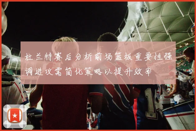 杜兰特赛后分析前场篮板重要性强调进攻需简化策略以提升效率