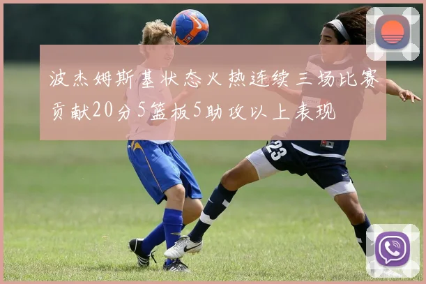 波杰姆斯基状态火热连续三场比赛贡献20分5篮板5助攻以上表现