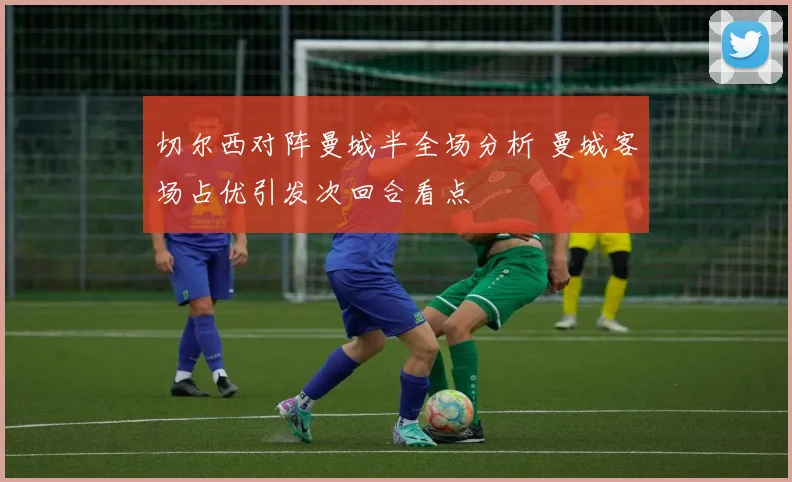 切尔西对阵曼城半全场分析 曼城客场占优引发次回合看点