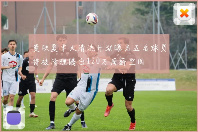 曼联夏季大清洗计划曝光五名球员将被清理腾出120万周薪空间