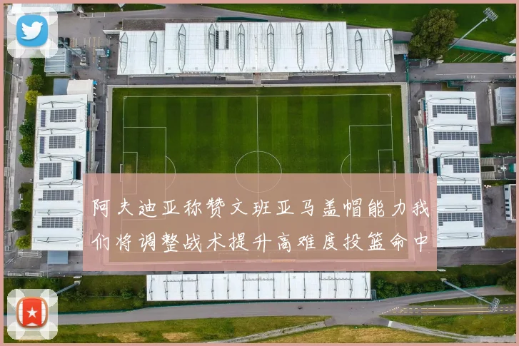 阿夫迪亚称赞文班亚马盖帽能力我们将调整战术提升高难度投篮命中率