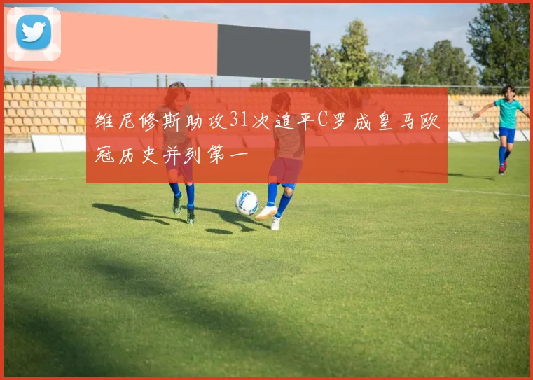维尼修斯助攻31次追平C罗成皇马欧冠历史并列第一