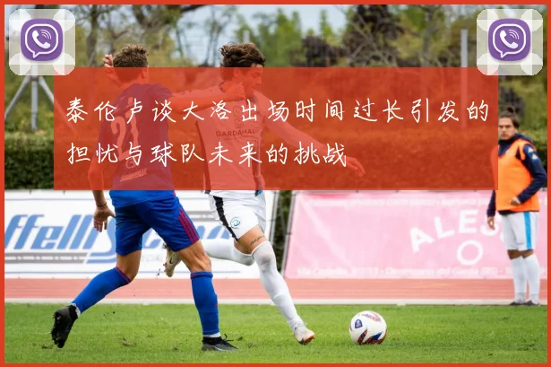 泰伦卢谈大洛出场时间过长引发的担忧与球队未来的挑战