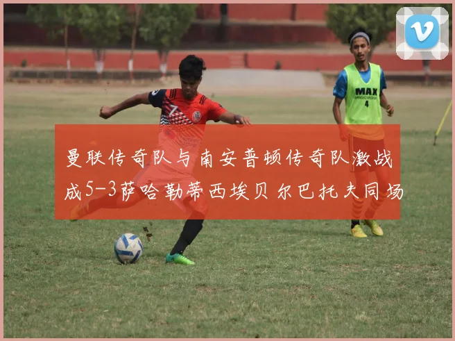 曼联传奇队与南安普顿传奇队激战成5-3萨哈勒蒂西埃贝尔巴托夫同场竞技