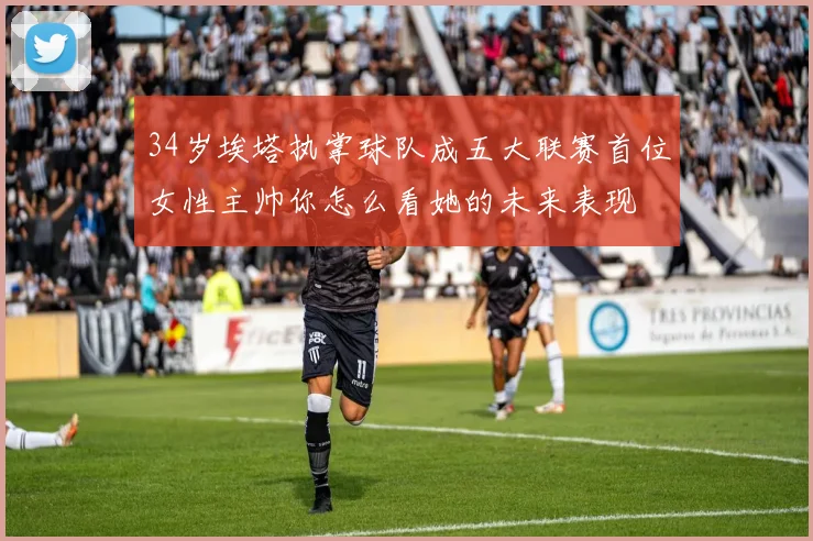 34岁埃塔执掌球队成五大联赛首位女性主帅你怎么看她的未来表现